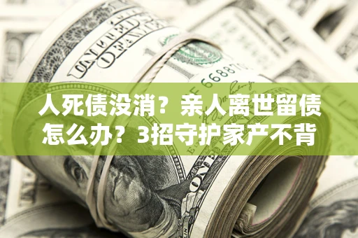 北京人死债没消？亲人离世留债怎么办？3招守护家产不背锅