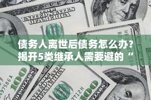 北京债务人离世后债务怎么办？揭开5类继承人需要避的“坑”